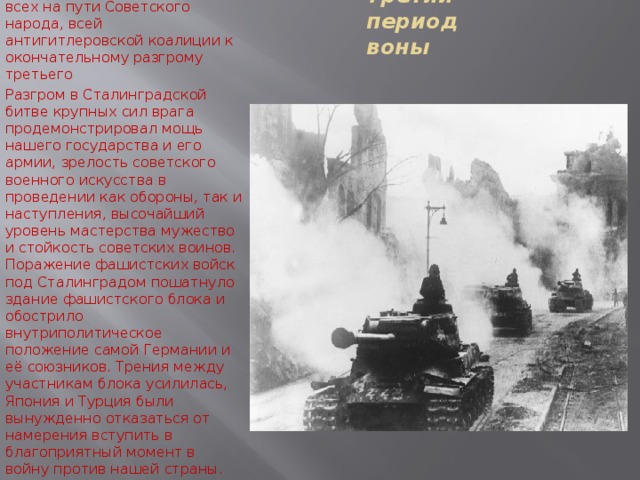 Победа Советских вооруженных сил под Сталинградом - одна из наиболее главных славных героической летописи Великой Отечественно Войны крупнейшие военно - политические события Второй Мировой Войны важнейшая всех на пути Советского народа, всей антигитлеровской коалиции к окончательному разгрому третьего Разгром в Сталинградской битве крупных сил врага продемонстрировал мощь нашего государства и его армии, зрелость советского военного искусства в проведении как обороны, так и наступления, высочайший уровень мастерства мужество и стойкость советских воинов. Поражение фашистских войск под Сталинградом пошатнуло здание фашистского блока и обострило внутриполитическое положение самой Германии и её союзников. Трения между участникам блока усилилась, Япония и Турция были вынужденно отказаться от намерения вступить в благоприятный момент в войну против нашей страны. Третий период воны 