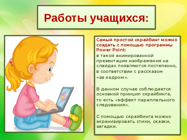 Работы учащихся: Самый простой скрайбинг можно создать с помощью программы Power Point: в такой анимированной презентации изображения на слайдах появляются постепенно, в соответствии с рассказом «за кадром».  В данном случае соблюдается основной принцип скрайбинга, то есть «эффект параллельного следования».  С помощью скрайбинга можно экранизировать стихи, сказки, загадки.  