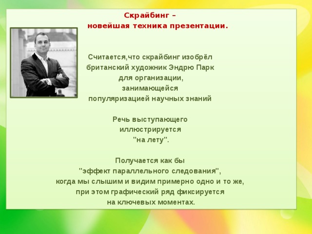 Скрайбинг –  новейшая техника презентации.   Считается,что скрайбинг изобрёл британский художник Эндрю Парк для организации, занимающейся популяризацией научных знаний  Речь выступающего иллюстрируется 