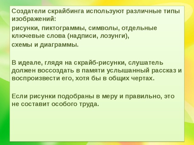 Создатели скрайбинга используют различные типы изображений: рисунки, пиктограммы, символы, отдельные ключевые слова (надписи, лозунги), схемы и диаграммы.  В идеале, глядя на скрайб-рисунки, слушатель должен воссоздать в памяти услышанный рассказ и воспроизвести его, хотя бы в общих чертах.  Если рисунки подобраны в меру и правильно, это не составит особого труда. 