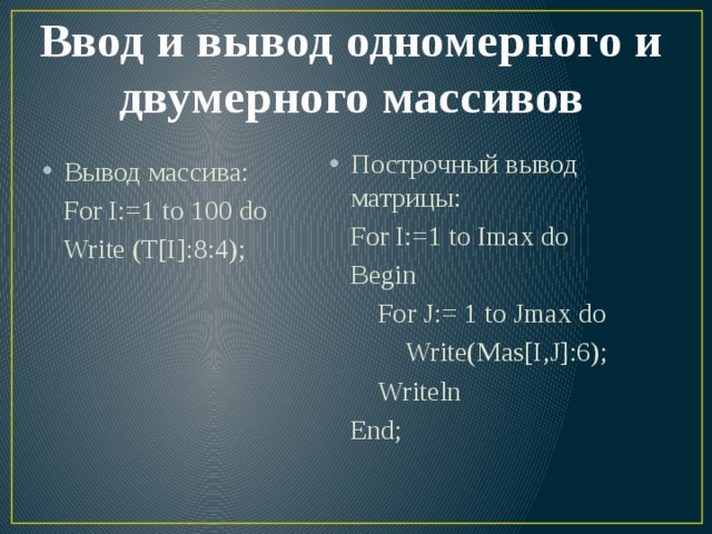 Ввод и вывод одномерного и двумерного массивов Вывод массива: Построчный вывод матрицы:  For I:=1 to 100 do  For I:=1 to Imax do  Write (T[I]:8:4);  Begin  For J:= 1 to Jmax do  Write(Mas[I,J]:6);  Writeln  End; 