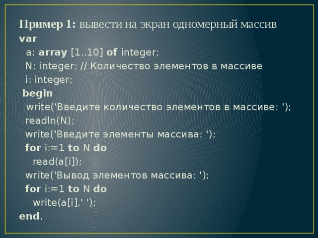 Пример 1: вывести на экран одномерный массив var  a: array [1..10] of integer;  N: integer; // Количество элементов в массиве  i: integer;  begin  write('Введите количество элементов в массиве: ');  readln(N);  write('Введите элементы массива: ');  for i:=1 to N do  read(a[i]);  write('Вывод элементов массива: ');  for i:=1 to N do  write(a[i],' '); end . 