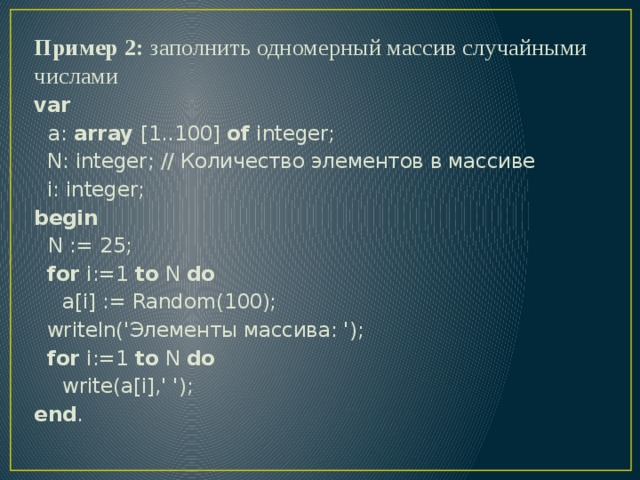 Пример 2: заполнить одномерный массив случайными числами var  a: array [1..100] of integer;  N: integer; // Количество элементов в массиве  i: integer; begin  N := 25;  for i:=1 to N do  a[i] := Random(100);  writeln('Элементы массива: ');  for i:=1 to N do  write(a[i],' '); end . 