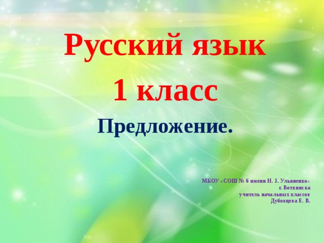 Русский язык 1 класс Предложение.   МБОУ «СОШ № 6 имени Н. З. Ульяненко»  г. Воткинска  учитель начальных классов  Дубовцева Е. В. 