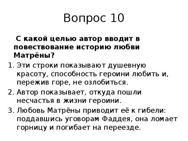 Вопрос 10   С какой целью автор вводит в повествование историю любви Матрёны? Эти строки показывают душевную красоту, способность героини любить и, пережив горе, не озлобиться. Автор показывает, откуда пошли несчастья в жизни героини. Любовь Матрёны приводит её к гибели: поддавшись уговорам Фаддея, она ломает горницу и погибает на переезде. 