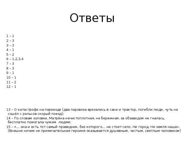 Ответы 1 – 1 2 – 3 3 – 3 4 – 1 5 – 2 6 – 1,2,3,4 7 – 3 8 – 3 9 – 1 10 – 1 11 – 2 12 – 1 13 – О катастрофе на переезде (два паровоза врезались в сани и трактор, погибли люди, чуть не сошёл с рельсов скорый поезд); 14 – По словам золовки, Матрёна нечистоплотная, не бережная, за обзаводом не гналась, бесплатно помогала чужим людям; 15 – «… она и есть тот самый праведник, без которого… не стоит село. Ни город. Ни земля наша». (Внешне ничем не примечательная героиня оказывается душевным, чистым, светлым человеком) 