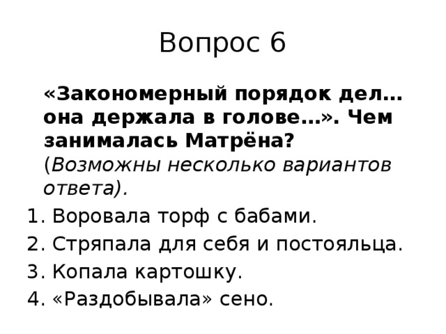 Вопрос 6  «Закономерный порядок дел… она держала в голове…». Чем занималась Матрёна? ( Возможны несколько вариантов ответа). Воровала торф с бабами. Стряпала для себя и постояльца. Копала картошку. «Раздобывала» сено. 