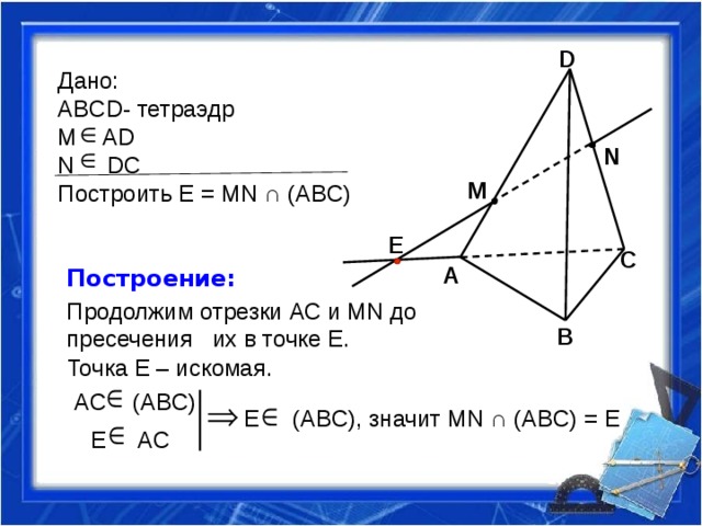 D Дано: ABCD- тетраэдр M AD N DC Построить Е = MN ∩ (AВC) N M E C A Построение: Продолжим отрезки АС и MN до пресечения их в точке Е. B Точка Е – искомая. AC (ABC) E (ABC), значит MN ∩ (AВC) = Е  E AC 