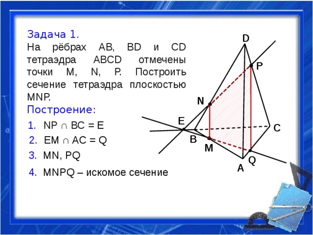 Задача 1. На рёбрах АВ, ВD и СD тетраэдра АВСD отмечены точки М, N, Р. Построить сечение тетраэдра плоскостью МNР.  Построение: D P N E NР ∩ ВС = Е C B  EM ∩ AC = Q M 3. MN, PQ Q A 4. MNPQ – искомое сечение 
