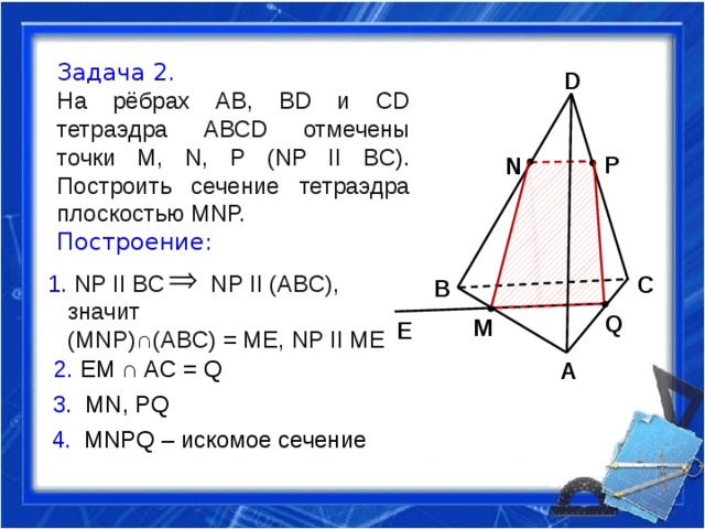 Задача 2. На рёбрах АВ, ВD и СD тетраэдра АВСD отмечены точки М, N, Р (NP II BC). Построить сечение тетраэдра плоскостью МNР. Построение: D P N 1. NP II BC NP II (ABC),  значит  (MNP)∩(ABC) = ME, NP II ME   C B Q M E 2. EM ∩ AC = Q A 3. MN, PQ 4. MNPQ – искомое сечение 