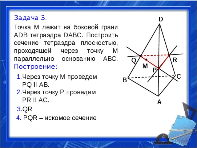 Задача 3. Точка М лежит на боковой грани ADB тетраэдра DABC. Построить сечение тетраэдра плоскостью, проходящей через точку М параллельно основанию АВС. Построение: D R Q M P C 1. Че рез точку М проведем  PQ II АВ. B 2. Че рез точку P проведем  PR II АC. A 3. QR 4. PQR – искомое сечение 
