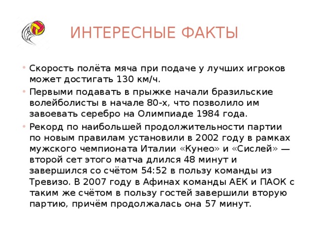 Интересные факты Скорость полёта мяча при подаче у лучших игроков может достигать 130 км/ч. Первыми подавать в прыжке начали бразильские волейболисты в начале 80-х, что позволило им завоевать серебро на Олимпиаде 1984 года. Рекорд по наибольшей продолжительности партии по новым правилам установили в 2002 году в рамках мужского чемпионата Италии «Кунео» и «Сислей» — второй сет этого матча длился 48 минут и завершился со счётом 54:52 в пользу команды из Тревизо. В 2007 году в Афинах команды АЕК и ПАОК с таким же счётом в пользу гостей завершили вторую партию, причём продолжалась она 57 минут. 