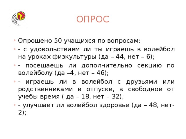 опрос Опрошено 50 учащихся по вопросам: - с удовольствием ли ты играешь в волейбол на уроках физкультуры (да – 44, нет – 6); - посещаешь ли дополнительно секцию по волейболу (да –4, нет – 46); - играешь ли в волейбол с друзьями или родственниками в отпуске, в свободное от учебы время ( да – 18, нет – 32); - улучшает ли волейбол здоровье (да – 48, нет-2); 