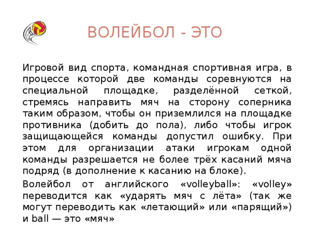 Волейбол - это Игровой вид спорта, командная спортивная игра, в процессе которой две команды соревнуются на специальной площадке, разделённой сеткой, стремясь направить мяч на сторону соперника таким образом, чтобы он приземлился на площадке противника (добить до пола), либо чтобы игрок защищающейся команды допустил ошибку. При этом для организации атаки игрокам одной команды разрешается не более трёх касаний мяча подряд (в дополнение к касанию на блоке). Волейбол от английского «volleyball»: «volley» переводится как «ударять мяч с лёта» (так же могут переводить как «летающий» или «парящий») и ball — это «мяч»  