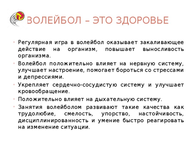 Волейбол – это здоровье Регулярная игра в волейбол оказывает закаливающее действие на организм, повышает выносливость организма. Волейбол положительно влияет на нервную систему, улучшает настроение, помогает бороться со стрессами и депрессиями. Укрепляет сердечно-сосудистую систему и улучшает кровообращение. Положительно влияет на дыхательную систему. Занятия волейболом развивают такие качества как трудолюбие, смелость, упорство, настойчивость, дисциплинированность и умение быстро реагировать на изменение ситуации. 