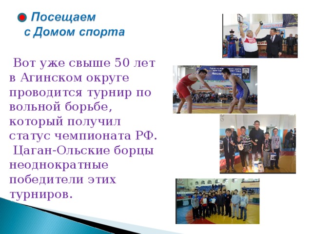  Вот уже свыше 50 лет в Агинском округе проводится турнир по вольной борьбе, который получил статус чемпионата РФ.  Цаган-Ольские борцы неоднократные победители этих турниров. 
