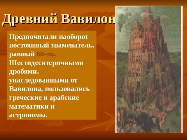 Древний Вавилон Предпочитали наоборот - постоянный знаменатель, равный 60-ти. Шестидесятеричными дробями, унаследованными от Вавилона, пользовались греческие и арабские математики и астрономы.