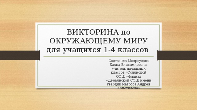 ВИКТОРИНА по ОКРУЖАЮЩЕМУ МИРУ для учащихся 1-4 классов  Составила Мокроусова Елена Владимировна, учитель начальных классов «Солянской ООШ»-филиал «Демьянской СОШ имени гвардии матроса Андрея Копотилова» 