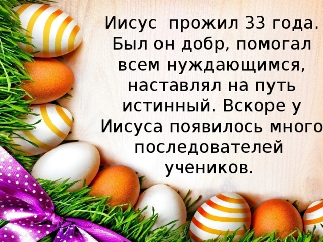 Иисус прожил 33 года. Был он добр, помогал всем нуждающимся, наставлял на путь истинный. Вскоре у Иисуса появилось много последователей учеников. 