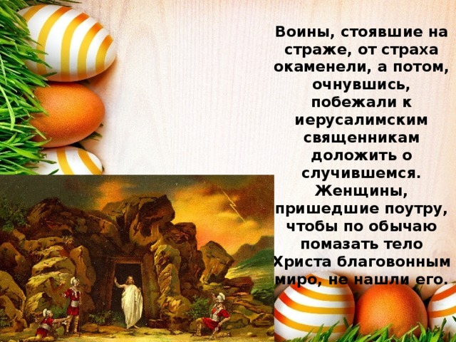 Воины, стоявшие на страже, от страха окаменели, а потом, очнувшись, побежали к иерусалимским священникам доложить о случившемся. Женщины, пришедшие поутру, чтобы по обычаю помазать тело Христа благовонным миро, не нашли его.   