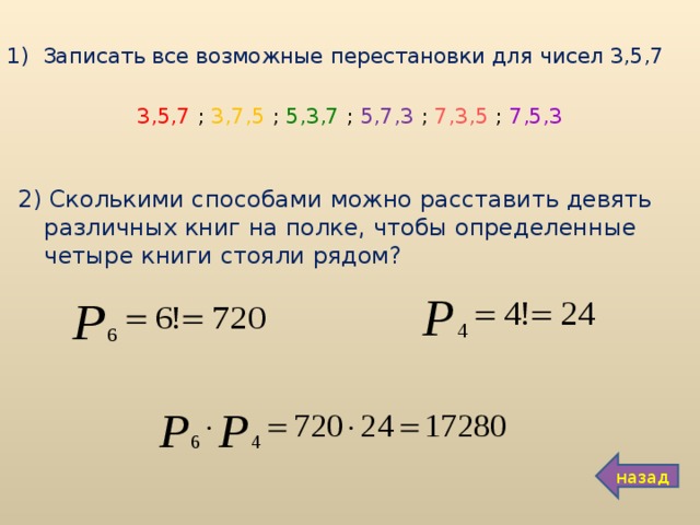 Записать все возможные перестановки для чисел 3,5,7 3,5,7 ; 3,7,5 ; 5,3,7 ; 5,7,3 ; 7,3,5 ; 7,5,3 2) Сколькими способами можно расставить девять различных книг на полке, чтобы определенные четыре книги стояли рядом? назад 