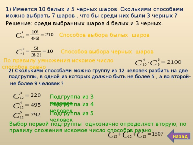 1) Имеется 10 белых и 5 черных шаров. Сколькими способами можно выбрать 7 шаров , что бы среди них были 3 черных ? Решение: среди выбранных шаров 4 белых и 3 черных. Способов выбора былых шаров Способов выбора черных шаров  По правилу умножения искомое число способов равно 2) Сколькими способами можно группу из 12 человек разбить на две подгруппы, в одной из которых должно быть не более 5 , а во второй-  не более 9 человек ? Подгруппа из 3 человек Подгруппа из 4 человек Подгруппа из 5 человек Выбор первой подгруппы однозначно определяет вторую, по правилу сложения искомое число способов равно: назад 