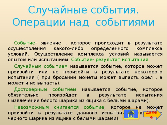 Случайные события. Операции над событиями Событие - явление , которое происходит в результате осуществления какого-либо определенного комплекса условий. Осуществление комплекса условий называется опытом или испытанием. Событие- результат испытания. Случайным событием называется событие, которое может произойти или не произойти в результате некоторого испытания ( при бросании монеты может выпасть орел , а может и не выпасть). Достоверным событием называется событие, которое обязательно произойдет в результате испытания ( извлечение белого шарика из ящика с белыми шарами). Невозможным считается событие , которое не может произойти в результате данного испытания( извлечение черного шарика из ящика с белыми шарами). далее 