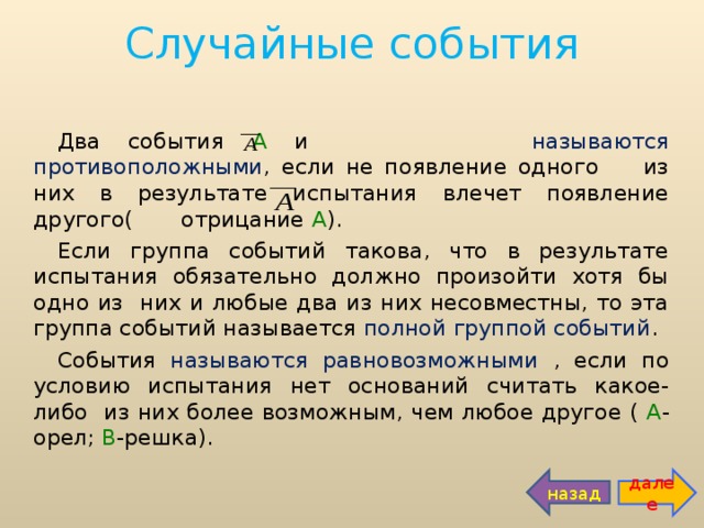 Случайные события Два события А и называются противоположными , если не появление одного из них в результате испытания влечет появление другого( отрицание А ). Если группа событий такова, что в результате испытания обязательно должно произойти хотя бы одно из них и любые два из них несовместны, то эта группа событий называется полной группой событий . События называются равновозможными , если по условию испытания нет оснований считать какое-либо из них более возможным, чем любое другое ( А -орел; В -решка). далее назад 