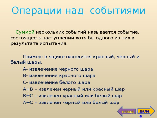 Операции над событиями Суммой нескольких событий называется событие, состоящее в наступлении хотя бы одного из них в результате испытания.  Пример: в ящике находится красный, черный и белый шары.  А- извлечение черного шара  В- извлечение красного шара  С- извлечение белого шара  А+В – извлечен черный или красный шар  В+С – извлечен красный или белый шар  А+С – извлечен черный или белый шар далее назад 