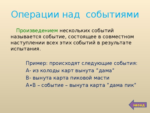 Операции над событиями Произведением нескольких событий называется событие, состоящее в совместном наступлении всех этих событий в результате испытания.  Пример: происходят следующие события:  А- из колоды карт вынута ” дама ”  В- вынута карта пиковой масти  А∙В – событие – вынута карта “ дама пик ”  назад 