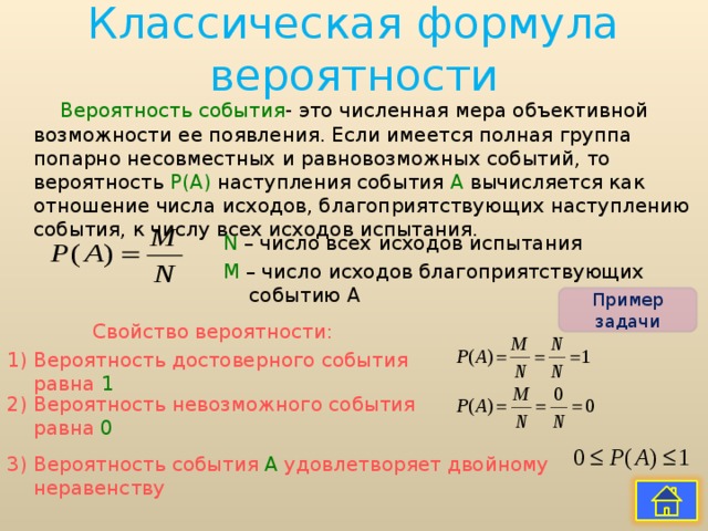 Классическая формула вероятности Вероятность события - это численная мера объективной возможности ее появления. Если имеется полная группа попарно несовместных и равновозможных событий, то вероятность Р(А) наступления события А вычисляется как отношение числа исходов, благоприятствующих наступлению события, к числу всех исходов испытания. N – число всех исходов испытания М – число исходов благоприятствующих событию А Пример задачи Свойство вероятности: 1) Вероятность достоверного события равна 1 2) Вероятность невозможного события равна 0 3) Вероятность события А удовлетворяет двойному неравенству 