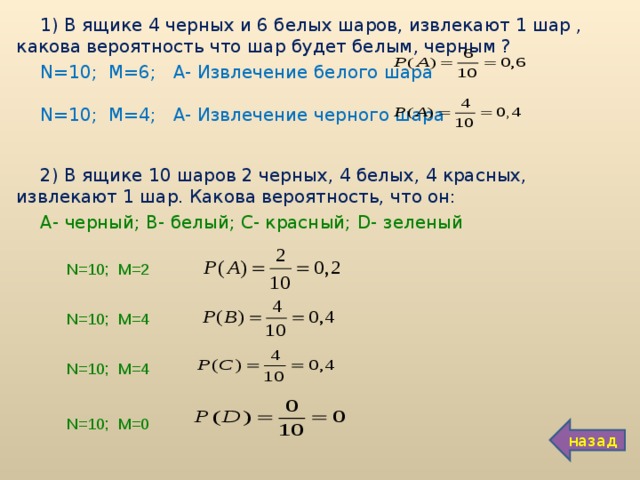 1) В ящике 4 черных и 6 белых шаров, извлекают 1 шар , какова вероятность что шар будет белым, черным ? N =10; М=6; А- Извлечение белого шара N =10; М=4; А- Извлечение черного шара 2) В ящике 10 шаров 2 черных, 4 белых, 4 красных, извлекают 1 шар. Какова вероятность, что он: А- черный; В- белый; С- красный; D - зеленый N =10; М=2 N =10; М=4 N =10; М=4 N =10; М=0 назад 