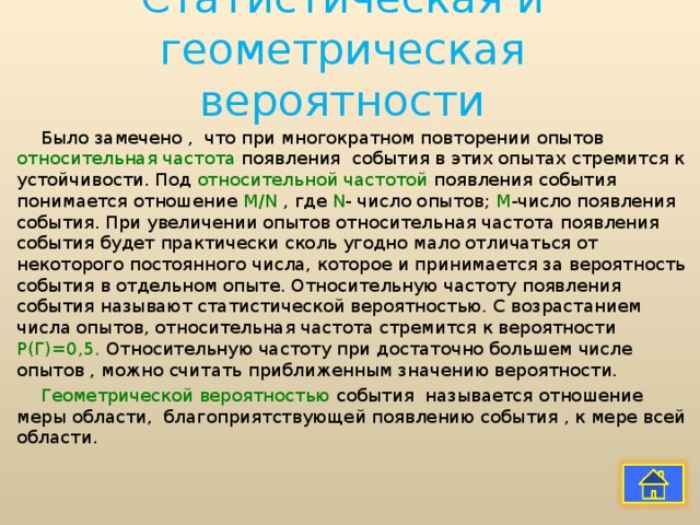 Статистическая и геометрическая вероятности Было замечено , что при многократном повторении опытов относительная частота появления события в этих опытах стремится к устойчивости. Под относительной частотой появления события понимается отношение М /N  , где N - число опытов; М -число появления события. При увеличении опытов относительная частота появления события будет практически сколь угодно мало отличаться от некоторого постоянного числа, которое и принимается за вероятность события в отдельном опыте. Относительную частоту появления события называют статистической вероятностью. С возрастанием числа опытов, относительная частота стремится к вероятности Р(Г)=0,5. Относительную частоту при достаточно большем числе опытов , можно считать приближенным значению вероятности. Геометрической вероятностью события называется отношение меры области, благоприятствующей появлению события , к мере всей области. 