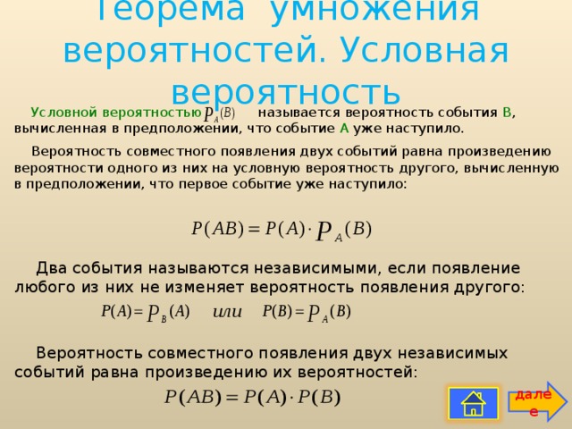 Теорема умножения вероятностей. Условная вероятность   Условной вероятностью называется вероятность события В , вычисленная в предположении, что событие А уже наступило. Вероятность совместного появления двух событий равна произведению вероятности одного из них на условную вероятность другого, вычисленную в предположении, что первое событие уже наступило: Два события называются независимыми, если появление любого из них не изменяет вероятность появления другого: Вероятность совместного появления двух независимых событий равна произведению их вероятностей: далее 