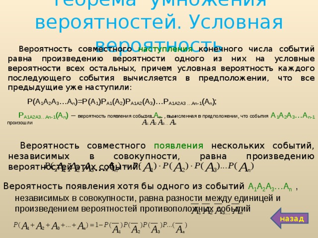 Теорема умножения вероятностей. Условная вероятность Вероятность совместного наступления конечного числа событий равна произведению вероятности одного из них на условные вероятности всех остальных, причем условная вероятность каждого последующего события вычисляется в предположении, что все предыдущие уже наступили:  Р(А 1 А 2 А 3 …А n )=Р(А 1 )Р А1 (А 2 )Р А1А2 (А 3 )…Р А1А2А3 …А n -1 (А n ); Р А1А2А3…А n -1 (А n ) – вероятность появления события А n  , вычисленная в предположении, что события  А 1 А 2 А 3 …А n -1 произошли Вероятность совместного появления нескольких событий, независимых в совокупности, равна произведению вероятностей этих событий: Вероятность появления хотя бы одного из событий А 1 А 2 А 3 …А n   , независимых в совокупности, равна разности между единицей и произведением вероятностей противоположных событий назад 