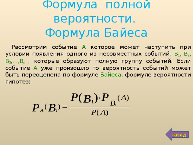 Формула полной вероятности.  Формула Байеса Рассмотрим событие А которое может наступить при условии появления одного из несовместных событий, В 1 , В 2 , В 3 ,…,В n  , которые образуют полную группу событий. Если событие А уже произошло то вероятность событий может быть переоценена по формуле Байеса , формуле вероятности гипотез:  назад 