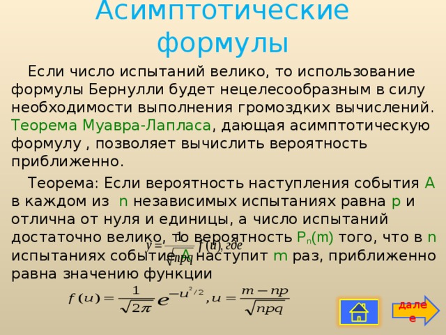 Асимптотические формулы   Если число испытаний велико, то использование формулы Бернулли будет нецелесообразным в силу необходимости выполнения громоздких вычислений. Теорема Муавра-Лапласа , дающая асимптотическую формулу , позволяет вычислить вероятность приближенно. Теорема: Если вероятность наступления события А в каждом из n независимых испытаниях равна p и отлична от нуля и единицы, а число испытаний достаточно велико, то вероятность  Р n (m)  того, что в n испытаниях событие А наступит m раз, приближенно равна значению функции далее 