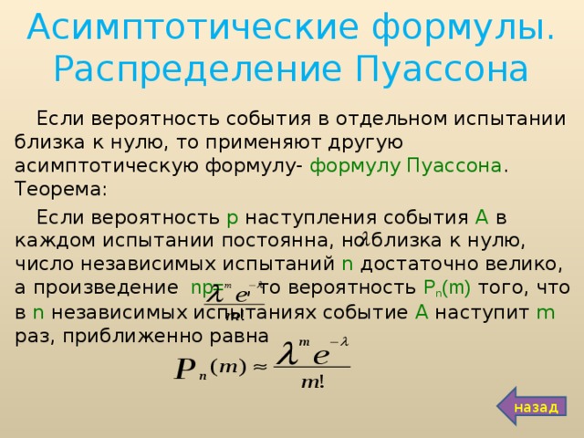 Асимптотические формулы. Распределение Пуассона Если вероятность события в отдельном испытании близка к нулю, то применяют другую асимптотическую формулу- формулу Пуассона . Теорема: Если вероятность р наступления события А в каждом испытании постоянна, но близка к нулю, число независимых испытаний n достаточно велико, а произведение  np=  , то вероятность Р n (m)  того, что в n независимых испытаниях событие А наступит m раз, приближенно равна назад 