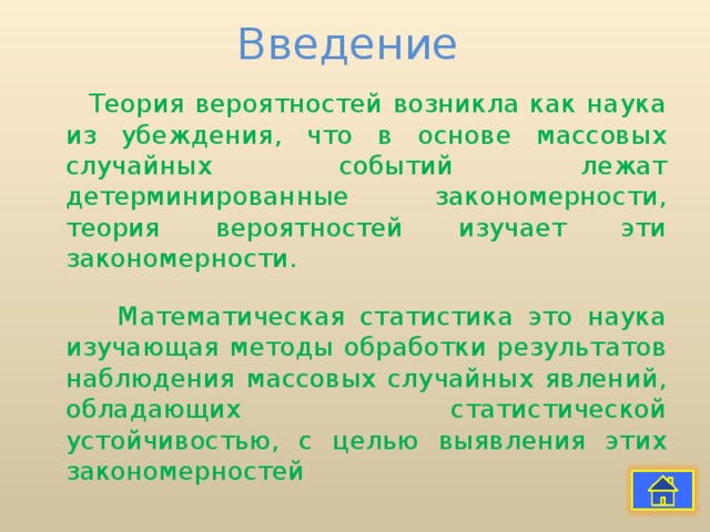 Введение  Теория вероятностей возникла как наука из убеждения, что в основе массовых случайных событий лежат детерминированные закономерности, теория вероятностей изучает эти закономерности.  Математическая статистика это наука изучающая методы обработки результатов наблюдения массовых случайных явлений, обладающих статистической устойчивостью, с целью выявления этих закономерностей 