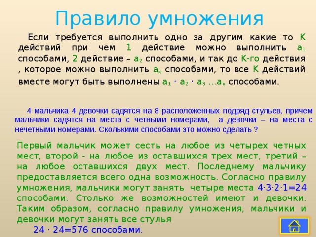 Правило умножения Если требуется выполнить одно за другим какие то K действий при чем 1  действие можно выполнить а 1 способами, 2 действие – а 2  способами, и так до K -го действия , которое можно выполнить а к способами, то все K действий вместе могут быть выполнены а 1  · а 2  · а 3 …а к  способами. 4 мальчика 4 девочки садятся на 8 расположенных подряд стульев, причем мальчики садятся на места с четными номерами, а девочки – на места с нечетными номерами. Сколькими способами это можно сделать ? Первый мальчик может сесть на любое из четырех четных мест, второй - на любое из оставшихся трех мест, третий – на любое оставшихся двух мест. Последнему мальчику предоставляется всего одна возможность. Согласно правилу умножения, мальчики могут занять четыре места 4 · 3 · 2 · 1=24 способами. Столько же возможностей имеют и девочки. Таким образом, согласно правилу умножения, мальчики и девочки могут занять все стулья 24 · 24=576 способами. 