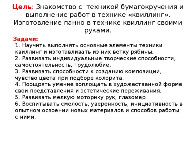 Цель : Знакомство с техникой бумагокручения и выполнение работ в технике «квиллинг». Изготовление панно в технике квиллинг своими руками.   Задачи:  1. Научить выполнять основные элементы техники квиллинг и изготавливать из них ветку рябины.  2. Развивать индивидуальные творческие способности, самостоятельность, трудолюбие.  3. Развивать способности к созданию композиции, чувство цвета при подборе колорита.  4. Поощрять умение воплощать в художественной форме свои представления и эстетические переживания.  5. Развивать мелкую моторику рук, глазомер.  6. Воспитывать смелость, уверенность, инициативность в опытном освоении новых материалов и способов работы с ними.   