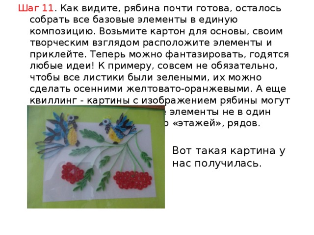 Шаг 11 . Как видите, рябина почти готова, осталось собрать все базовые элементы в единую композицию. Возьмите картон для основы, своим творческим взглядом расположите элементы и приклейте. Теперь можно фантазировать, годятся любые идеи! К примеру, совсем не обязательно, чтобы все листики были зелеными, их можно сделать осенними желтовато-оранжевыми. А еще квиллинг - картины с изображением рябины могут быть объемными, уложите элементы не в один плоский ряд, а в несколько «этажей», рядов. Вот такая картина у нас получилась.   