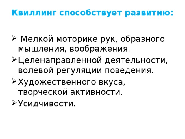 Квиллинг способствует развитию:     Мелкой моторике рук, образного мышления, воображения. Целенаправленной деятельности, волевой регуляции поведения. Художественного вкуса, творческой активности. Усидчивости. 