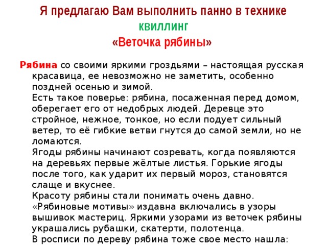 Я предлагаю Вам выполнить панно в технике квиллинг  « Веточка рябины » Рябина   со своими яркими гроздьями – настоящая русская красавица, ее невозможно не заметить, особенно поздней осенью и зимой.  Есть такое поверье: рябина, посаженная перед домом, оберегает его от недобрых людей. Деревце это стройное, нежное, тонкое, но если подует сильный ветер, то её гибкие ветви гнутся до самой земли, но не ломаются.  Ягоды рябины начинают созревать, когда появляются на деревьях первые жёлтые листья. Горькие ягоды после того, как ударит их первый мороз, становятся слаще и вкуснее.  Красоту рябины стали понимать очень давно. «Рябиновые мотивы» издавна включались в узоры вышивок мастериц. Яркими узорами из веточек рябины украшались рубашки, скатерти, полотенца.  В росписи по дереву рябина тоже свое место нашла: это хохломская роспись, где используется только черный, золотистый и красные цвета. 