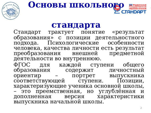 Основы школьного  стандарта   Стандарт трактует понятие «результат образования» с позиции деятельностного подхода. Психологические особенности человека, качества личности есть результат преобразования внешней предметной деятельности во внутреннюю.   ФГОС для каждой ступени общего образования содержит личностный ориентир – портрет выпускника соответствующей ступени. Позиции, характеризующие ученика основной школы, – это преемственная, но углублённая и дополненная версия характеристики выпускника начальной школы.  