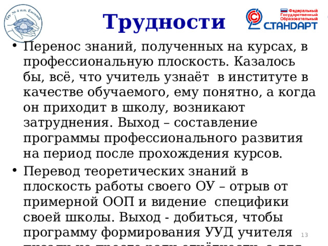 Трудности Перенос знаний, полученных на курсах, в профессиональную плоскость. Казалось бы, всё, что учитель узнаёт в институте в качестве обучаемого, ему понятно, а когда он приходит в школу, возникают затруднения. Выход – составление программы профессионального развития на период после прохождения курсов. Перевод теоретических знаний в плоскость работы своего ОУ – отрыв от примерной ООП и видение специфики своей школы. Выход - добиться, чтобы программу формирования УУД учителя писали не просто ради отчётности, а для обеспечения эффективности собственной работы.   