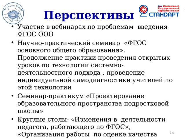 Перспективы Участие в вебинарах по проблемам введения ФГОС ООО Научно-практический семинар «ФГОС основного общего образования». Продолжение практики проведения открытых уроков по технологии системно-деятельностного подхода , проведение индивидуальной самодиагностики учителей по этой технологии Семинар-практикум «Проектирование образовательного пространства подростковой школы» Круглые столы: «Изменения в деятельности педагога, работающего по ФГОС», «Организация работы по оценке качества обучения» Научно-практическая конференция для родителей «Психолого-педагогические аспекты активизации учебно-познавательной деятельности обучающихся»  