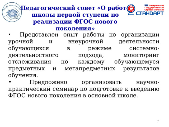 Педагогический совет «О работе школы первой ступени по реализации ФГОС нового поколения»     Представлен опыт работы по организации урочной и внеурочной деятельности обучающихся в режиме системно-деятельностного подхода, мониторинг отслеживания по каждому обучающемуся предметных и метапредметных результатов обучения.   Предложено организовать научно-практический семинар по подготовке к введению ФГОС нового поколения в основной школе.  