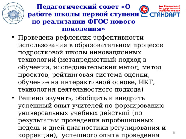 Педагогический совет «О работе школы первой ступени по реализации ФГОС нового поколения» Проведена рефлексия эффективности использования в образовательном процессе подростковой школы инновационных технологий (метапредметный подход в обучении, исследовательский метод, метод проектов, рейтинговая система оценки, обучение на интерактивной основе, ИКТ, технология деятельностного подхода) Решено изучить, обобщить и внедрить успешный опыт учителей по формированию универсальных учебных действий (по результатам проведения апробационных недель и дней диагностики регулирования и коррекции), успешного опыта проведения интеллектуальных и социальных практик с учащимися подростковой школы  