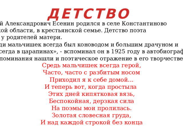 ДЕТСТВО Сергей Александрович Есенин родился в селе Константиново Рязанской области, в крестьянской семье. Детство поэта прошло у родителей матери.  «Среди мальчишек всегда был коноводом и большим драчуном и ходил всегда в царапинах», - вспоминал он в 1925 году в автобиографии. Эти воспоминания нашли и поэтическое отражение в его творчестве. Средь мальчишек всегда герой, Часто, часто с разбитым носом Приходил я к себе домой... И теперь вот, когда простыла Этих дней кипятковая вязь,  Беспокойная, дерзкая сила На поэмы мои пролилась. Золотая словесная груда, И над каждой строкой без конца 